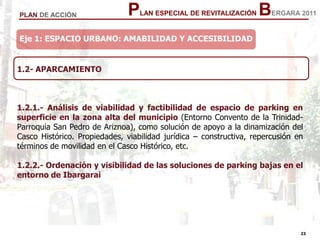 23
23
PLAN ESPECIAL DE REVITALIZACIÓN BERGARA 2011PLAN DE ACCIÓN
1.2- APARCAMIENTO
1.2.1.- Análisis de viabilidad y factibilidad de espacio de parking en
superficie en la zona alta del municipio (Entorno Convento de la Trinidad-
Parroquia San Pedro de Ariznoa), como solución de apoyo a la dinamización del
Casco Histórico. Propiedades, viabilidad jurídica – constructiva, repercusión en
términos de movilidad en el Casco Histórico, etc.
1.2.2.- Ordenación y visibilidad de las soluciones de parking bajas en el
entorno de Ibargarai
Eje 1: ESPACIO URBANO: AMABILIDAD Y ACCESIBILIDAD
 