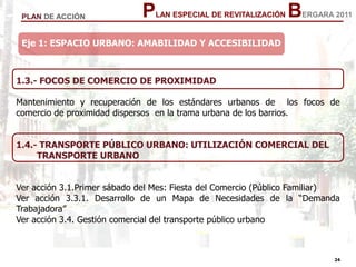 24
24
PLAN ESPECIAL DE REVITALIZACIÓN BERGARA 2011PLAN DE ACCIÓN
1.3.- FOCOS DE COMERCIO DE PROXIMIDAD
Mantenimiento y recuperación de los estándares urbanos de los focos de
comercio de proximidad dispersos en la trama urbana de los barrios.
1.4.- TRANSPORTE PÚBLICO URBANO: UTILIZACIÓN COMERCIAL DEL
TRANSPORTE URBANO
Ver acción 3.1.Primer sábado del Mes: Fiesta del Comercio (Público Familiar)
Ver acción 3.3.1. Desarrollo de un Mapa de Necesidades de la “Demanda
Trabajadora”
Ver acción 3.4. Gestión comercial del transporte público urbano
Eje 1: ESPACIO URBANO: AMABILIDAD Y ACCESIBILIDAD
 