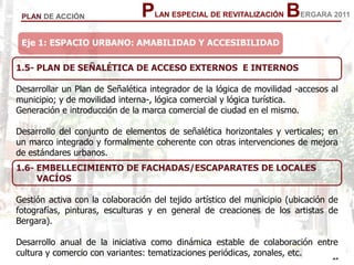 25
25
PLAN ESPECIAL DE REVITALIZACIÓN BERGARA 2011PLAN DE ACCIÓN
1.5- PLAN DE SEÑALÉTICA DE ACCESO EXTERNOS E INTERNOS
Desarrollar un Plan de Señalética integrador de la lógica de movilidad -accesos al
municipio; y de movilidad interna-, lógica comercial y lógica turística.
Generación e introducción de la marca comercial de ciudad en el mismo.
Desarrollo del conjunto de elementos de señalética horizontales y verticales; en
un marco integrado y formalmente coherente con otras intervenciones de mejora
de estándares urbanos.
Eje 1: ESPACIO URBANO: AMABILIDAD Y ACCESIBILIDAD
1.6- EMBELLECIMIENTO DE FACHADAS/ESCAPARATES DE LOCALES
VACÍOS
Gestión activa con la colaboración del tejido artístico del municipio (ubicación de
fotografías, pinturas, esculturas y en general de creaciones de los artistas de
Bergara).
Desarrollo anual de la iniciativa como dinámica estable de colaboración entre
cultura y comercio con variantes: tematizaciones periódicas, zonales, etc.
 