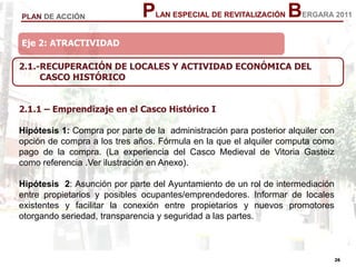 26
26
PLAN ESPECIAL DE REVITALIZACIÓN BERGARA 2011PLAN DE ACCIÓN
2.1.-RECUPERACIÓN DE LOCALES Y ACTIVIDAD ECONÓMICA DEL
CASCO HISTÓRICO
2.1.1 – Emprendizaje en el Casco Histórico I
Hipótesis 1: Compra por parte de la administración para posterior alquiler con
opción de compra a los tres años. Fórmula en la que el alquiler computa como
pago de la compra. (La experiencia del Casco Medieval de Vitoria Gasteiz
como referencia .Ver ilustración en Anexo).
Hipótesis 2: Asunción por parte del Ayuntamiento de un rol de intermediación
entre propietarios y posibles ocupantes/emprendedores. Informar de locales
existentes y facilitar la conexión entre propietarios y nuevos promotores
otorgando seriedad, transparencia y seguridad a las partes.
Eje 2: ATRACTIVIDAD
 