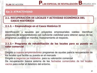 27
27
PLAN ESPECIAL DE REVITALIZACIÓN BERGARA 2011PLAN DE ACCIÓN
Eje 2: ATRACTIVIDAD
2.1.2. – Emprendizaje en el Casco Histórico II
Identificación y apuesta por proyectos empresariales viables: Identificar
proyectos de emprendedores con suficiente viabilidad para obtener apoyo de los
programas puestos en marcha. Asesoramiento al respecto.
2.1.3.– Programa de rehabilitación de los locales para su puesta en
valor comercial
Dirigido a nuevos emprendedores programas de ayudas para la recuperación de
los locales que facilite su puesta en el mercado
Dirigido a negocios ya instalados para su valoración comercial
De recuperación básica externa de las fachadas comerciales de los locales
vacíos para evitar el deterioro del entorno.
Eje 2: ATRACTIVIDAD
2.1.-RECUPERACIÓN DE LOCALES Y ACTIVIDAD ECONÓMICA DEL
CASCO HISTÓRICO
 