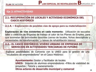 28
28
PLAN ESPECIAL DE REVITALIZACIÓN BERGARA 2011PLAN DE ACCIÓN
Eje 2: ATRACTIVIDAD
2.1.4. – Exploración de posibles vías de apoyo para su materialización
Exploración de vías existentes en cada momento: Utilización de escuelas
taller o creación de Brigadas de trabajo al calor de los Planes de Empleo, para
que acometan las actividades descritas (censo de locales, fichas descriptivas y
necesidades de transformación: y tareas de rehabilitación básica)
2.1.-RECUPERACIÓN DE LOCALES Y ACTIVIDAD ECONÓMICA DEL
CASCO HISTÓRICO
Explorar posibilidades de Convenio con la UNED para la gestión de una
“incubadora de emprendedores” en el Casco Histórico:
Ayuntamiento: Gestor y Facilitador de locales
UNED: Impulso de alumnos emprendedores –Filtro de viabilidad de
proyectos ; Tutoría y asesoramiento
Otros actores de desarrollo municipal y comarcal
2.2.- EL CASCO HISTÓRICO: VIVERO URBANO DE EMPRESAS DE
SERVICIOS EN ACTIVIDADES TERCIARIAS DE FUTURO
 