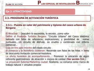 29
29
PLAN ESPECIAL DE REVITALIZACIÓN BERGARA 2011PLAN DE ACCIÓN
Eje 2: ATRACTIVIDADEje 2: ATRACTIVIDAD
2.3.-PROGRAMA DE ACTIVACIÓN TURÍSTICA
2.3.1.- Puesta en valor del patrimonio y tipismo del casco urbano de
Bergara:
El Atractivo…: Descubrir lo escondido, lo secreto…como valor
Definir el Producto Turístico Bergara: “Circuito Urbano” del Casco Histórico
balizado con hitos de referencia; explicaciones; y posibilidad de visitas
puntuales....Un circuito de disfrute, no erudito y combinado con criterio
comercial…
Guía on line para móviles del citado circuito
El comercio y la hostelería colaboran: Recorrido con fotos en los hitos = bono
de descuento invitación comercial-hostelera.
La oferta hostelera de acompañamiento…: Promover la ubicación de algún
referente gastronómico de atracción + mejora de calidad (Ver acción 3.6.)
La proyección Externa-Marketing ciudad: Realismo. La comarca como marco de
trabajo natural + circuitos propios
 