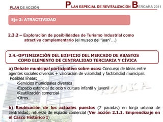 30
30
PLAN ESPECIAL DE REVITALIZACIÓN BERGARA 2011PLAN DE ACCIÓN
Eje 2: ATRACTIVIDAD
2.3.2 – Exploración de posibilidades de Turismo Industrial como
atractivo complementario (el museo del “jean”…)
2.4.-OPTIMIZACIÓN DEL EDIFICIO DEL MERCADO DE ABASTOS
COMO ELEMENTO DE CENTRALIDAD TERCIARIA Y CÍVICA
a) Debate municipal participativo sobre usos: Concurso de ideas entre
agentes sociales diversos + valoración de viabilidad y factibilidad municipal.
Posibles líneas:
•Servicios municipales diversos
•Espacio estancial de ocio y cultura infantil y juvenil
•Reutilización comercial
•Otros…
b) Reubicación de los actúales puestos (7 paradas) en lonja urbana de
centralidad; refuerzo de espacio comercial (Ver acción 2.1.1. Emprendizaje en
el Casco Histórico I)
 
