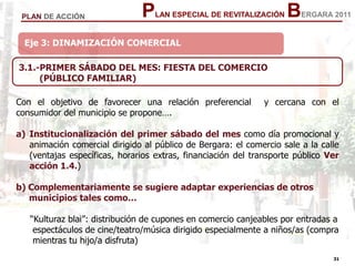 31
31
PLAN ESPECIAL DE REVITALIZACIÓN BERGARA 2011PLAN DE ACCIÓN
Eje 3: DINAMIZACIÓN COMERCIAL
3.1.-PRIMER SÁBADO DEL MES: FIESTA DEL COMERCIO
(PÚBLICO FAMILIAR)
Con el objetivo de favorecer una relación preferencial y cercana con el
consumidor del municipio se propone….
a) Institucionalización del primer sábado del mes como día promocional y
animación comercial dirigido al público de Bergara: el comercio sale a la calle
(ventajas específicas, horarios extras, financiación del transporte público Ver
acción 1.4.)
b) Complementariamente se sugiere adaptar experiencias de otros
municipios tales como…
“Kulturaz blai”: distribución de cupones en comercio canjeables por entradas a
espectáculos de cine/teatro/música dirigido especialmente a niños/as (compra
mientras tu hijo/a disfruta)
 