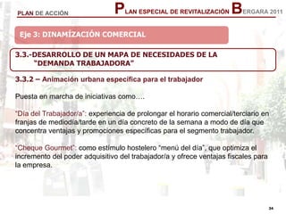 34
34
PLAN ESPECIAL DE REVITALIZACIÓN BERGARA 2011PLAN DE ACCIÓN
Eje 3: DINAMÍZACIÓN COMERCIAL
3.3.-DESARROLLO DE UN MAPA DE NECESIDADES DE LA
“DEMANDA TRABAJADORA”
3.3.2 – Animación urbana específica para el trabajador
Puesta en marcha de iniciativas como….
“Día del Trabajador/a”: experiencia de prolongar el horario comercial/terciario en
franjas de mediodía/tarde en un día concreto de la semana a modo de día que
concentra ventajas y promociones específicas para el segmento trabajador.
“Cheque Gourmet”: como estímulo hostelero “menú del día”, que optimiza el
incremento del poder adquisitivo del trabajador/a y ofrece ventajas fiscales para
la empresa.
 