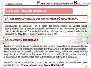35
35
PLAN ESPECIAL DE REVITALIZACIÓN BERGARA 2011PLAN DE ACCIÓN
Eje 3: DINAMÍZACIÓN COMERCIAL
3.4.-GESTIÓN COMERCIAL DEL TRANSPORTE PÚBLICO URBANO
Introducción de ventajas en el coste del billete (ticket de vuelta; ticket
acompañante 2x1…) para su utilización comercial en los momentos “puntuales”
que la Asociación de Comerciantes estime más oportuno , como pueda ser la
Campaña de Navidad, el primer sábado de mes, etc.
3.5.-SUCESIÓN TUTORIZADA
Puesta en marcha de un Programa de Apoyo para el colectivo de comerciantes en
edad cercana a la jubilación, tutorizado por BEDELKAR y los servicios municipales
Planificación de la sucesión, valoración de alternativas, valoración económica del
negocio (fichas técnicas de los locales físicos, cartera de clientes, know how, etc.).
y generación de herramientas para la transferencia activa de la empresa.
Conexión de esta actuación con el colectivo de posibles emprendedores (Ver
acción 2.1.1. – Emprendizaje en el Casco Histórico I)
 