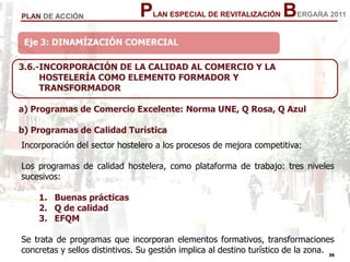36
36
PLAN ESPECIAL DE REVITALIZACIÓN BERGARA 2011PLAN DE ACCIÓN
Eje 3: DINAMÍZACIÓN COMERCIAL
3.6.-INCORPORACIÓN DE LA CALIDAD AL COMERCIO Y LA
HOSTELERÍA COMO ELEMENTO FORMADOR Y
TRANSFORMADOR
a) Programas de Comercio Excelente: Norma UNE, Q Rosa, Q Azul
b) Programas de Calidad Turística
Incorporación del sector hostelero a los procesos de mejora competitiva:
Los programas de calidad hostelera, como plataforma de trabajo: tres niveles
sucesivos:
1. Buenas prácticas
2. Q de calidad
3. EFQM
Se trata de programas que incorporan elementos formativos, transformaciones
concretas y sellos distintivos. Su gestión implica al destino turístico de la zona.
 