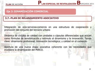 37
37
PLAN ESPECIAL DE REVITALIZACIÓN BERGARA 2011PLAN DE ACCIÓN
Eje 3: DINAMÍZACIÓN COMERCIAL
3.7.-PLAN DE RELANZAMIENTO ASOCIATIVO
Integración de ocio-servicios-comercio en una estructura de cooperación y
promoción del conjunto del terciario urbano
Dinámica de círculos de calidad con unidades o cápsulas diferenciadas que actúen
como fórmulas de sensibilización y estimulo al dinamismo y la innovación. Temas
clave: dinamismo profesional; innovación tecnológica; y calidad en el comercio.
Apertura de una nueva etapa asociativa coherente con las necesidades que
incorpora la dinamización del PERCO.
 
