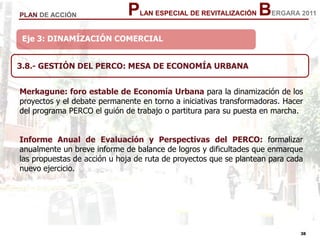 38
38
PLAN ESPECIAL DE REVITALIZACIÓN BERGARA 2011PLAN DE ACCIÓN
Eje 3: DINAMÍZACIÓN COMERCIAL
3.8.- GESTIÓN DEL PERCO: MESA DE ECONOMÍA URBANA
Merkagune: foro estable de Economía Urbana para la dinamización de los
proyectos y el debate permanente en torno a iniciativas transformadoras. Hacer
del programa PERCO el guión de trabajo o partitura para su puesta en marcha.
Informe Anual de Evaluación y Perspectivas del PERCO: formalizar
anualmente un breve informe de balance de logros y dificultades que enmarque
las propuestas de acción u hoja de ruta de proyectos que se plantean para cada
nuevo ejercicio.
 