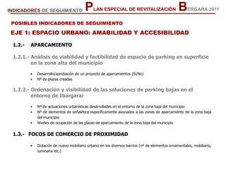 EJE 1: ESPACIO URBANO: AMABILIDAD Y ACCESIBILIDAD
1.2.- APARCAMIENTO
1.2.1.- Análisis de viabilidad y factibilidad de espacio de parking en superficie
en la zona alta del municipio
• Desarrollo/aprobación de un proyecto de aparcamientos (Sí/No)
• Nº de plazas creadas
1.2.2.- Ordenación y visibilidad de las soluciones de parking bajas en el
entorno de Ibargarai
• Nº de actuaciones urbanísticas desarrolladas en el entorno de la zona baja del municipio
• Nº de elementos de señalética específicamente asociados a las zonas de aparcamiento de la zona baja
del municipio
• Niveles de ocupación de las plazas de aparcamiento de la zona baja del municipio
1.3.- FOCOS DE COMERCIO DE PROXIMIDAD
• Dotación de nuevo mobiliario urbano en los diversos barrios (nº de elementos ornamentales, mobiliario,
luminaria etc.)
POSIBLES INDICADORES DE SEGUIMIENTO
PLAN ESPECIAL DE REVITALIZACIÓN BERGARA 2011INDICADORES DE SEGUIMIENTO
 
