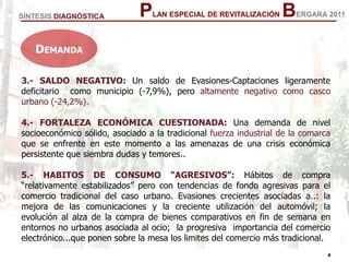 6
6
PLAN ESPECIAL DE REVITALIZACIÓN BERGARA 2011
3.- SALDO NEGATIVO: Un saldo de Evasiones-Captaciones ligeramente
deficitario como municipio (-7,9%), pero altamente negativo como casco
urbano (-24,2%).
4.- FORTALEZA ECONÓMICA CUESTIONADA: Una demanda de nivel
socioeconómico sólido, asociado a la tradicional fuerza industrial de la comarca
que se enfrente en este momento a las amenazas de una crisis económica
persistente que siembra dudas y temores..
5.- HABITOS DE CONSUMO “AGRESIVOS”: Hábitos de compra
“relativamente estabilizados” pero con tendencias de fondo agresivas para el
comercio tradicional del caso urbano. Evasiones crecientes asociadas a..: la
mejora de las comunicaciones y la creciente utilización del automóvil; la
evolución al alza de la compra de bienes comparativos en fin de semana en
entornos no urbanos asociada al ocio; la progresiva importancia del comercio
electrónico...que ponen sobre la mesa los limites del comercio más tradicional.
SÍNTESIS DIAGNÓSTICA
DEMANDA
 