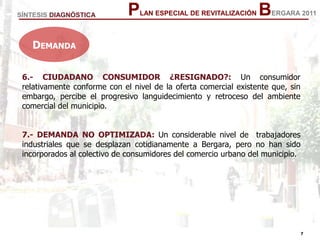 7
7
PLAN ESPECIAL DE REVITALIZACIÓN BERGARA 2011
6.- CIUDADANO CONSUMIDOR ¿RESIGNADO?: Un consumidor
relativamente conforme con el nivel de la oferta comercial existente que, sin
embargo, percibe el progresivo languidecimiento y retroceso del ambiente
comercial del municipio.
7.- DEMANDA NO OPTIMIZADA: Un considerable nivel de trabajadores
industriales que se desplazan cotidianamente a Bergara, pero no han sido
incorporados al colectivo de consumidores del comercio urbano del municipio.
SÍNTESIS DIAGNÓSTICA
DEMANDA
 