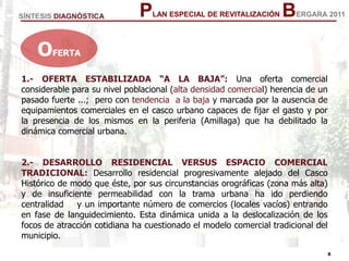 8
8
PLAN ESPECIAL DE REVITALIZACIÓN BERGARA 2011
1.- OFERTA ESTABILIZADA “A LA BAJA”: Una oferta comercial
considerable para su nivel poblacional (alta densidad comercial) herencia de un
pasado fuerte ...; pero con tendencia a la baja y marcada por la ausencia de
equipamientos comerciales en el casco urbano capaces de fijar el gasto y por
la presencia de los mismos en la periferia (Amillaga) que ha debilitado la
dinámica comercial urbana.
2.- DESARROLLO RESIDENCIAL VERSUS ESPACIO COMERCIAL
TRADICIONAL: Desarrollo residencial progresivamente alejado del Casco
Histórico de modo que éste, por sus circunstancias orográficas (zona más alta)
y de insuficiente permeabilidad con la trama urbana ha ido perdiendo
centralidad y un importante número de comercios (locales vacíos) entrando
en fase de languidecimiento. Esta dinámica unida a la deslocalización de los
focos de atracción cotidiana ha cuestionado el modelo comercial tradicional del
municipio.
SÍNTESIS DIAGNÓSTICA
OFERTA
 