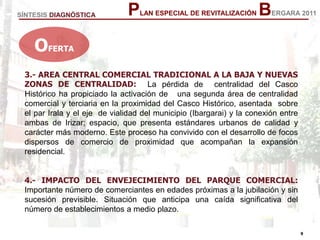 9
9
PLAN ESPECIAL DE REVITALIZACIÓN BERGARA 2011
3.- AREA CENTRAL COMERCIAL TRADICIONAL A LA BAJA Y NUEVAS
ZONAS DE CENTRALIDAD: La pérdida de centralidad del Casco
Histórico ha propiciado la activación de una segunda área de centralidad
comercial y terciaria en la proximidad del Casco Histórico, asentada sobre
el par Irala y el eje de vialidad del municipio (Ibargarai) y la conexión entre
ambas de Irizar; espacio, que presenta estándares urbanos de calidad y
carácter más moderno. Este proceso ha convivido con el desarrollo de focos
dispersos de comercio de proximidad que acompañan la expansión
residencial.
4.- IMPACTO DEL ENVEJECIMIENTO DEL PARQUE COMERCIAL:
Importante número de comerciantes en edades próximas a la jubilación y sin
sucesión previsible. Situación que anticipa una caída significativa del
número de establecimientos a medio plazo.
SÍNTESIS DIAGNÓSTICA
OFERTA
 