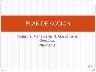 Profesora. María de las N. Guadarrama
González.
CIENCIAS.
PLAN DE ACCION
 