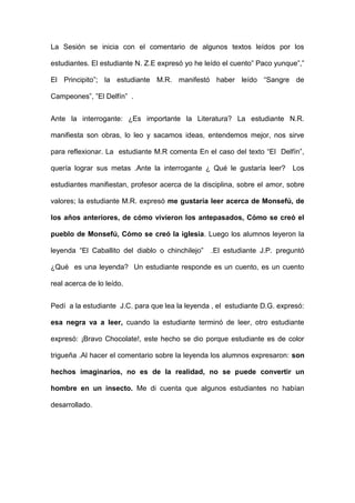 La Sesión se inicia con el comentario de algunos textos leídos por los
estudiantes. El estudiante N. Z.E expresó yo he leído el cuento” Paco yunque”,”
El Principito”; la estudiante M.R. manifestó haber leído “Sangre de
Campeones”, ”El Delfín” .
Ante la interrogante: ¿Es importante la Literatura? La estudiante N.R.
manifiesta son obras, lo leo y sacamos ideas, entendemos mejor, nos sirve
para reflexionar. La estudiante M.R comenta En el caso del texto “El Delfín”,
quería lograr sus metas .Ante la interrogante ¿ Qué le gustaría leer?

Los

estudiantes manifiestan, profesor acerca de la disciplina, sobre el amor, sobre
valores; la estudiante M.R. expresó me gustaría leer acerca de Monsefú, de
los años anteriores, de cómo vivieron los antepasados, Cómo se creó el
pueblo de Monsefú, Cómo se creó la iglesia. Luego los alumnos leyeron la
leyenda “El Caballito del diablo o chinchilejo”

.El estudiante J.P. preguntó

¿Qué es una leyenda? Un estudiante responde es un cuento, es un cuento
real acerca de lo leído.
Pedí a la estudiante J.C. para que lea la leyenda , el estudiante D.G. expresó:
esa negra va a leer, cuando la estudiante terminó de leer, otro estudiante
expresó: ¡Bravo Chocolate!, este hecho se dio porque estudiante es de color
trigueña .Al hacer el comentario sobre la leyenda los alumnos expresaron: son
hechos imaginarios, no es de la realidad, no se puede convertir un
hombre en un insecto. Me di cuenta que algunos estudiantes no habían
desarrollado.

 