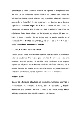 aprendizajes. A demás podemos apreciar los aspectos de marginación racial
por parte de los estudiantes lo cual merece una reflexión para mejorar las
prácticas discursivas ,mejorar aspectos de convivencia en el espacio educativo
respetando la integridad de las personas y su identidad para desterrar
expresiones como”esa negra va a leer” .También en esta sesión de
aprendizaje me permitió tener en cuenta que en la comprensión de textos, los
estudiantes deben lograr inferencias de las macroestructuras del texto para
inferir el tema, mensaje

de los textos, esto se puede apreciar en el

enunciado:” Son hechos imaginarios, pero no es de la realidad, no se
puede convertir un hombre en un insecto”
EL LENGUAJE COMO PRÁCTICA SOCIAL
A través de esta sesión de aprendizaje podemos tener en cuenta la interrelación
entre los estudiantes debe mejorar para consolidar la convivencia entre ellos,
respetando su propia identidad y la identidad de los demás para lograr consolidar
aspectos de integración con la finalidad valorar las relaciones positivas y las de
inclusión que implica la creación de una comunidad escolar, acogedora, colaboradora
donde cada estudiante es valorado, logrando la convivencia en la diversidad.

INTERVENCIÓN
Cuando los estudiantes a través de sus expresiones manifiestan algún tipo de
discriminación, especialmente la racial, trato de explicarles y hacerles
comprender que se deben respetar y valorar a los demás ya que existen
valores comunes que hacen posible una mejor convivencia.

 