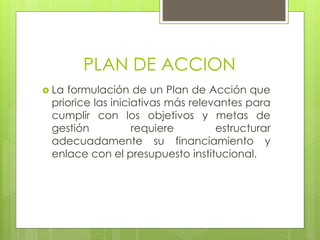 PLAN DE ACCION
 La formulación de un Plan de Acción que
priorice las iniciativas más relevantes para
cumplir con los objetivos y metas de
gestión requiere estructurar
adecuadamente su financiamiento y
enlace con el presupuesto institucional.
 