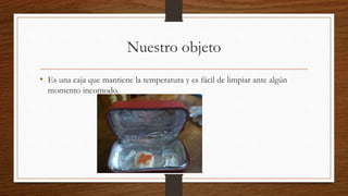 Nuestro objeto
• Es una caja que mantiene la temperatura y es fácil de limpiar ante algún
momento incomodo.