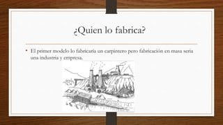 ¿Quien lo fabrica?
• El primer modelo lo fabricaría un carpintero pero fabricación en masa seria
una industria y empresa.