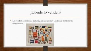 ¿Dónde lo venden?
• Lo venden en sitios de camping ya que es muy ideal para contener la
temperatura.
