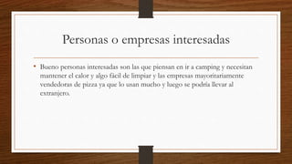 Personas o empresas interesadas
• Bueno personas interesadas son las que piensan en ir a camping y necesitan
mantener el calor y algo fácil de limpiar y las empresas mayoritariamente
vendedoras de pizza ya que lo usan mucho y luego se podría llevar al
extranjero.