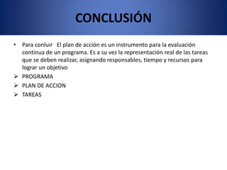 CONCLUSIÓN
• Para conluir El plan de acción es un instrumento para la evaluación
continua de un programa. Es a su vez la representación real de las tareas
que se deben realizar, asignando responsables, tiempo y recursos para
lograr un objetivo
 PROGRAMA
 PLAN DE ACCION
 TAREAS
 