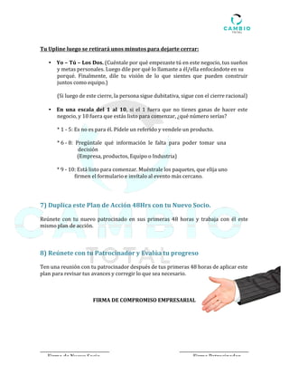 Tu Upline luego se retirará unos minutos para dejarte cerrar:	
	
• Yo	–	Tú	–	Los	Dos.	(Cuéntale	por	qué	empezaste	tú	en	este	negocio,	tus	sueños	
y	metas	personales.	Luego	dile	por	qué	lo	llamaste	a	él/ella	enfocándote	en	su	
porqué.		Finalmente,		dile		tu		visión		de		lo		que		sientes		que		pueden		construir	
juntos	como	equipo.)	
	
(Si	luego	de	este	cierre,	la	persona	sigue	dubitativa,	sigue	con	el	cierre	racional)	
	
	
• En	 una	 escala	 del	 1	 al	 10,	 si	 el	 1	 fuera	que	 no	tienes	ganas	 de	hacer	este	
negocio,	y	10	fuera	que	estás	listo	para	comenzar,	¿qué	número	serías?	
	
*	1	-	5:	Es	no	es	para	él.	Pídele	un	referido	y	vendele	un	producto.	
	
*	6	-	8:		Pregúntale		qué		información		le		falta		para		poder		tomar		una			
														decisión	
																(Empresa,	productos,	Equipo	o	Industria)	
	
*	9	-	10:	Está	listo	para	comenzar.	Muéstrale	los	paquetes,	que	elija	uno	
														firmen	el	formulario	e	invítalo	al	evento	más	cercano.					
	
	
	
7)	Duplica	este	Plan	de	Acción	48Hrs	con	tu	Nuevo	Socio.	
	
Reúnete	 con	 tu	 nuevo	 patrocinado	 en	 sus	 primeras	 48	 horas	 y	 trabaja	 con	 él	 este	
mismo	plan	de	acción.	
	
	
	
	
8)	Reúnete	con	tu	Patrocinador	y	Evalúa	tu	progreso	
	
Ten	una	reunión	con	tu	patrocinador	después	de	tus	primeras	48	horas	de	aplicar	este	
plan	para	revisar	tus	avances	y	corregir	lo	que	sea	necesario.	
	
	
	
	
FIRMA	DE	COMPROMISO	EMPRESARIAL	
	
	
	
	
	
	
	
	
	
	
						Firma	de	Nuevo	Socio	 Firma	Patrocinador	
 
