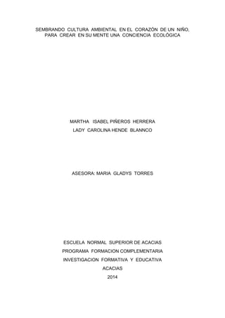 SEMBRANDO CULTURA AMBIENTAL EN EL CORAZÓN DE UN NIÑO,
PARA CREAR EN SU MENTE UNA CONCIENCIA ECOLÓGICA
MARTHA ISABEL PIÑEROS HERRERA
LADY CAROLINA HENDE BLANNCO
ASESORA: MARIA GLADYS TORRES
ESCUELA NORMAL SUPERIOR DE ACACIAS
PROGRAMA FORMACION COMPLEMENTARIA
INVESTIGACION FORMATIVA Y EDUCATIVA
ACACIAS
2014
 