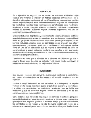 REFLEXION
En la ejecución del segundo plan de acción, se realizaron actividades cuyo
objetivo era fomentar y mejorar en hábitos escolares enfocándonos en la
disciplina, tolerancia y convivencia, allí los niños debían de reconocer que cambios
habían adquirido respecto a sus conductas manejando muy bien los conceptos de
los tres hábitos ya antes vistos y como pueden ser afectados en su rendimiento
académico si no son corregidos a tiempo, motivando y premiando con pequeños
detalles su esfuerzo buscando mejorar, acatando sugerencias para así ser
personas integras para la sociedad.
Encontrando buenos diagnósticos y desempeño alto en compromisos de o obtener
una disciplina adecuada renovando aspectos y a su vez tomando responsabilidad
frente a < ya que se ha visto el cambio no de todos pero si ya de algunos, se les
ha visto motivados a realizar todas las actividades que se preparan para ellos y
que aceptan con gran respeto, participando y colaborando en lo que se requiere
como en una de las actividades que se requirió el compromiso de todos en
comprometerse a seguir mejorando mediante una cartelera y con sus huellas
aceptaban el trato de seguir mejorando a la cual todos estuvieron muy animados y
aceptaron el compromiso todos .
También se ha visto que la actividad de la pañoleta ha funcionado ya que la
mayoría llevan todos los días su pañoleta y del mismo modo contribuyen al
mejoramiento de estos hábitos y por mejorar ellos mismos.
EVALUACION
Este paso es requerido para así ver los avances qué han tenido lo a estudiantes
en cuanto al mejoramiento de los hábitos y si se está cumpliendo con los
objetivos.
Durante el tiempo transcurrido del plan de acción 1 al 2 en el grado 1-4 se pudo
verificar que ha habido mejoría en cuanto a los hábitos escolares y conductas de
los niños que perjudicaban su rendimiento académico que ya había sido
detectados y que se busco dar mejoría atraves de actividades y así de esta
manera cumplir con nuestros objetivos.
Como sabemos que ha habido mejoría por sus cambios de actitudes porque se
ha venido haciendo un seguimiento con ayuda de la docente quien nos comenta
que algunas han mejorado gracias a la ayuda de ella ya que está involucrada en
las actividades que se realizan y ha sido de mucha colaboración ya que de la
misma manera va corrigiendo sus conductas no solo ha sido ayuda de ella sino de
 