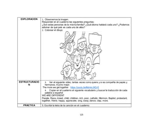125
EXPLORACIÓN 1. Observemos la imagen.
Responder en el cuaderno las siguientes preguntas:
¿Son estas personas de la misma familia? ¿Qué idioma hablará cada uno? ¿Podemos
adivinar de qué país es cada uno de ellos?
2. Colorear el dibujo:
ESTRUCTURACIÓ
N
3. Ver el siguiente video, tantas veces como quiera y si es compañía de papás y
hermanos, mucho mejor.
The more we get together https://youtu.be/lldmkrJXQ-E
4. Copiar en el cuaderno el siguiente vocabulario y buscar la traducción de cada
palabra a español:
WE ARE DIFFERENT
People, Race, mixed, child, children, rich, poor, catholic, Mormon, Baptist, protestant,
together, friend, happy, appreciate, sing, sway, dance, clap, more.
PRÁCTICA 5. Escribir la letra de la canción en el cuaderno:
 