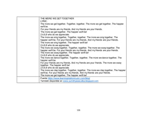 126
THE MORE WE GET TOGETHER
LYRIC:
The more we get together, Together, together, The more we get together, The happier
we'll be.
For your friends are my friends, And my friends are your friends.
The more we get together, The happier we'll be!
2,4,6,8 who do we appreciate.
The more we sing together, Together, together, The more we sing together, The
happier we'll be. For your friends are my friends, And my friends are your friends.
The more we sing together, The happier we'll be!
2,4,6,8 who do we appreciate.
The more we sway together, Together, together, The more we sway together, The
happier we'll be. For your friends are my friends, And my friends are your friends.
The more we sway together, The happier we'll be!
2,4,6,8 who do we appreciate.
The more we dance together, Together, together, The more we dance together, The
happier we'll be.
For your friends are my friends, And my friends are your friends. The more we sway
together, The happier we'll be!
2,4,6,8 who do we appreciate.
The more we clap together, Together, together, The more we clap together, The happier
we'll be. For your friends are my friends, And my friends are your friends.
The more we get together, The happier we'll be!
Fuente https://www.learningstationmusic.com/blog/
También disponible en www.yumithyaoecolba.blogspot.com
 
