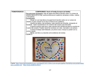 127
TRANSFERENCIA COMPROMISO: Heart of Family (Corazon de familia)
Para esta tarea necesitaran: hoja de papel bond blanca tamaño carta o un octavo de
cartulina blanca (Si no hay, usamos entonces el cuaderno), temperas o vinilos, colores
o marcadores.
Procedimiento:
1. Dibujar en una hoja blanca de papel bond tamaño carta o en un octavo de
cartulina un gran corazón (si no hay, lo hacen en el cuaderno)
2. Usando los dedos y las temperas, cada miembro de la familia, incluyendo el
estudiante, harán impresiones en el contorno del corazón para decorarlo.
3. Cuando la pintura esté seca, cada miembro de la familia escribirá su nombre en
el centro del corazón. Pueden hacer los nombres con color, marcador o con pintura.
4. Cuando el trabajo esté finalizado y la pintura seca, marque su poster con su
nombre y grado.
5. Mande una foto a su docente como evidencia de la tarea.
EJEMPLO:
Fuente: https://www.learningstationmusic.com/blog/2013/01/12/the-more-we-get-together-friendship-song-andactivities/
www.youtube.com https://youtu.be/lldmkrJXQ-E
 