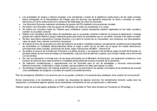 13
 Las actividades de repaso y refuerzo enviadas a los estudiantes a través de la plataforma institucional y de las redes sociales,
fueron entregadas en la fotocopiadora del Colegio para los alumnos que desearan adquirirlas en físico y enviadas en medio
electrónico al correo institucional como evidencia del teletrabajo de todos los Docentes.
 Los Directivos Docentes realizarán actividades de ajustes del PEI mediante comunicaciones virtuales.
 Se ordenó a los Docentes crear los grupos de WhatsApp con todos los estudiantes a su cargo.
 Se realizó una consulta a todos los Titulares para contabilizar cuántos estudiantes estaban registrados en las redes sociales y
cuántos no se podían conectar.
 Debido a los resultados del alto índice de estudiantes que no se pueden conectar a Internet se propuso la elaboración y entrega
gratuita del material didáctico (guías) totalmente gratis para todos los estudiantes que no se podían conectar a las redes sociales.
 Se llevó esta última propuesta al Consejo Directivo y se cotizó la compra de un computador, una impresora, una fotocopiadora,
cajas de papel, tinta y demás suministros necesarios.
 Al ordenar el inicio de vacaciones por parte del Gobierno se analizó y estableció realizar una planeación académicapara desarrollar
las actividades en modalidad desescolarizada desde el hogar a partir del 20 de Abril con el apoyo de medios electrónicos,
principalmente redes sociales, priorizando las áreas, según indicaciones del MEN – Directiva 05.
 Se analizó el pensum de la Institución Educativa y la planta docente, y se asignaron las temáticas según el perfil del Docente, en
jornadas diarias de tres horas de trabajo con estudiantes, más una hora de atención a padres, que incluyen trabajo socio-emocional
con las familias.
 Se creó una planeación curricular solo con las áreas priorizadas por el Ministerio de Educación, una asignación académica, unos
horarios de asesoría para cada Docente en modalidad desescolarizada durante el período de la pandemia.
 Se realizaron socializaciones y capacitaciones con los Docentes para el uso de estrategias y recursos instruccionales,
telecomunicaciones, multimedios o redes sociales, que les pudieran ser útiles para apoyar su clase.
 Se distribuyó la elaboración del material académico (guías) y se promovieron los ajustes curriculares de las temáticas de acuerdo
a las posibilidades tecnológicas y sociales de nuestra comunidad educativa.
Plan de emergencia: Identificar a los alumnos que no se pueden contactar o no presenta para establecer otros medios de comunicación
Enviar evaluaciones a los estudiantes y se reciben las respuestas de algunos alumnos. Se retroalimenta diciendo cuales eran las
respuestas y comentando algunos aportes de los estudiantes comentando en que se equivocaron o reforzando.
Elaborar guías de una sola página grabadas en PDF y capturar la pantalla en Paint para enviarla por Facebook y/o WhatsApp.
 