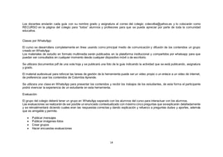 14
Los docentes enviarán cada guía con su nombre grado y asignatura al correo del colegio colecolba@yahoo.es y lo colocarán como
RECURSO en la página del colegio para “todos” alumnos y profesores para que se pueda apreciar por parte de toda la comunidad
educativa.
Clases por WhatsApp:
El curso se desarrollara completamente en línea usando como principal medio de comunicación y difusión de los contenidos un grupo
creado en WhatsApp
Los materiales de estudio en formato multimedia serán publicados en la plataforma institucional y compartidos por whatsapp para que
puedan ser consultados en cualquier momento desde cualquier dispositivo móvil o de escritorio.
Se utilizara documentos pdf de una sola hoja y se publicará una foto de la guía indicando la actividad que se está publicando, asignatura
y grado.
El material audiovisual para reforzar las tareas de gestión de la herramienta puede ser un video propio o un enlace a un video de internet,
de preferencia usar los contenidos de Colombia Aprende.
Se utilizara una clase en WhatsApp para presentar los contenidos y recibir los trabajos de los estudiantes, de esta forma el participante
podrá vivenciar la experiencia de un estudiante en esta herramienta.
Evaluación:
El grupo del colegio deberá tener un grupo en WhatsApp separado con los alumnos del curso para interactuar con los alumnos.
Las evaluaciones se realizarán de ser posible un enunciado contextualizado con máximo cinco preguntas que seexplicarán detalladamente
y se retroalimentará diciendo cuales eran las respuestas correctas y dando explicación y refuerzo a preguntas dudas y aportes, además
que es amigable y permite.
 Publicar mensajes
 Publicar imágenes-fotos
 Crear grupos
 Hacer encuestas-evaluaciones
 
