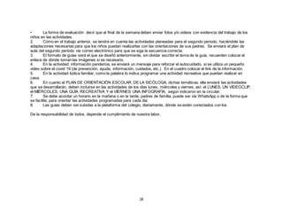 28
• La forma de evaluación: decir que al final de la semana deben enviar fotos y/o videos con evidencia del trabajo de los
niños en las actividades.
2. Cómo en el trabajo anterior, se tendrá en cuenta las actividades planeadas para el segundo periodo, haciéndole las
adaptaciones necesarias para que los niños puedan realizarlas con las orientaciones de sus padres. Se enviará el plan de
aula del segundo período vía correo electrónico para que se siga la secuencia correcta.
3. El formato de guías será el que se diseñó anteriormente, sin olvidar escribir el tema de la guía, recuerden colocar el
enlace de dónde toman las imágenes si es necesario.
4. En la actividad: información pandemia, se enviará un mensaje para reforzar el autocuidado, si se utiliza un pequeño
video sobre el covid 19 (de prevención, ayuda, información, cuidados, etc.). En el cuadro colocar el link de la información.
5. En la actividad lúdica familiar, como la palabra lo indica programar una actividad recreativa que puedan realizar en
casa.
6. En cuanto al PLAN DE ORIENTACIÓN ESCOLAR, DE LA SICÓLOGA, dichas temáticas, ella enviará las actividades
que se desarrollarán, deben incluirse en las actividades de los días lunes, miércoles y viernes, así: el LUNES, UN VIDEOCLIP,
el MIÉRCOLES, UNA GUÍA RECREATIVA Y el VIERNES UNA INFOGRAFÍA, según indicaron en la circular.
7. Se debe acordar un horario en la mañana o en la tarde, padres de familia, puede ser vía WhatsApp o de la forma que
se facilite, para orientar las actividades programadas para cada día.
8. Las guías deben ser subidas a la plataforma del colegio, diariamente, dónde se estén conectados con los
De la responsabilidad de todos, depende el cumplimiento de nuestra labor,
 