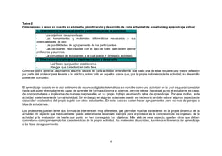 4
Tabla 2
Dimensiones a tener en cuenta en el diseño, planificación y desarrollo de cada actividad de enseñanza y aprendizaje virtual
1. Dimensiones relativas al diseño y planificación de la actividad
• Los objetivos de aprendizaje
• Las herramientas y materiales informáticos necesarios y sus
potencialidades de uso
• Las posibilidades de agrupamiento de los participantes
• Las decisiones relacionadas con el tipo de roles que deben ejercer
profesores y alumnos.
• La comunidad de estudiantes a la cual puede ir dirigida la actividad.
2. Dimensiones relativas a su implementación y desarrollo
• Las fases que pueden establecerse.
• Rasgos que caracterizan cada fase.
Como se podrá apreciar, apuntamos algunos rasgos de cada actividad entendiendo que cada una de ellas requiere una mayor reflexión
por parte del profesor para llevarla a la práctica, sobre todo en aquellos casos que, por la propia naturaleza de la actividad, su desarrollo
puede ser complejo.
El aprendizaje basado en el uso autónomo de recursos digitales telemáticos se concibe como una actividad en la cual se puede constatar
hasta qué punto el estudiante es capaz de aprender de forma autónoma y, además, permite valorar hasta qué punto el estudiante es capaz
de comprometerse e implicarse de manera responsable en su propio trabajo asumiendo retos de aprendizaje. Por este motivo, esta
actividad suele hacerse de forma individual. Sin embargo, en algunas ocasiones puede ser necesario también valorar algunos aspectos de
capacidad colaborativa del propio sujeto con otros estudiantes. En este caso se suelen hacer agrupamientos pero no más de parejas o
tríos de estudiantes.
Los profesores pueden tener dos formas de intervención muy diferentes, que permiten muchas variaciones en la propia dinámica de la
actividad. El aspecto que habitualmente queda enteramente reservado siempre para el profesor es la concreción de los objetivos de la
actividad y la evaluación de hasta qué punto se han conseguido los objetivos. Más allá de este aspecto, quedan otros que deben
concretarse como por ejemplo las características de la propia actividad, los materiales disponibles, los ritmos e itinerarios de aprendizaje
o los tipos de agrupamiento.
 