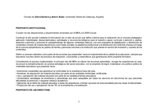 5
Tomado de (Elena Barbera y Antoni Badia Universitat Oberta de Catalunya, España)
PROPOSITO INSTITUCIONAL:
Cumplir con las disposiciones y requerimientos emanados por el MEN y la SEM Cúcuta.
Continuar el año escolar mediante la formulación de un plan de acción que defina criterios para la realización de un proceso pedagógico
aplicando metodologías desescolarizadas y estrategias y recursos tecnológicos para el soporte y apoyo curricular y atención a padres,
asesoría a alumnos y promover el autoaprendizaje de algunos contenidos básicos, con una propuesta de digitalización y distribución de
contenidos a través de medios electrónicos como redes sociales, la plataforma institucional y la distribución de contenido impreso a lo largo
de la comuna apoyándonos es padres de familia y personas cercanas a la institución que prestan el servicio de impresión y copiado de los
contenidos.
Definir un proceso valorativo como parte de las acciones que propendían hacia el mejoramiento de la calidad de la educación, siempre que
estuvieran inscritos dentro de procesos de evaluación conscientes y sistemáticos que garantizaran dicho propósito formativo.
Considerando el proceso implementado, el principal reto del MEN es valorar las lecciones aprendidas, recoger las experiencias en aula,
reconocer la retroalimentación de actores estratégicos del sector educativo, con el propósito de lograr materializar una política pública de
materiales educativos que propenda hacia:
• Inversiones sostenibles que garanticen la continuidad en la enseñanza fuera del aula.
• Iniciativas de adquisición de material educativo por parte de las entidades territoriales certificadas.
• Uso y apropiación del material educativo por parte de los establecimientos educativos.
• Universalizar estrategias de enseñanza y aprendizaje que sean asequibles por todos los alumnos sin discriminar los que presenten
dificultades económicas o requieran refuerzo académico.
• Aplicación de la oferta de material educativo a todas las asignaturas y brindar opciones de transversalidad para las áreas fundamentales.
• Proyección del uso y apropiación de las TIC en la enseñanza y la evaluación.
PROPOSITO DE LAS DIRECTIVAS
 