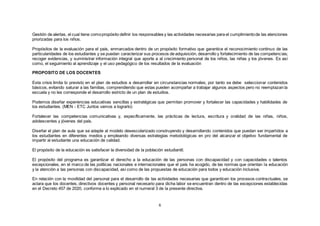 6
Gestión de alertas, el cual tiene comopropósito definir los responsables y las actividades necesarias para el cumplimientode las atenciones
priorizadas para los niños.
Propósitos de la evaluación para el país, enmarcados dentro de un propósito formativo que garantice el reconocimiento continuo de las
particularidades de los estudiantes y se puedan caracterizar sus procesos de adquisición, desarrollo y fortalecimiento de las competencias;
recoger evidencias, y suministrar información integral que aporte a al crecimiento personal de los niños, las niñas y los jóvenes. Es así
como, el seguimiento al aprendizaje y el uso pedagógico de los resultados de la evaluación
PROPOSITO DE LOS DOCENTES
Esta crisis limita lo previsto en el plan de estudios a desarrollar en circunstancias normales; por tanto se debe seleccionar contenidos
básicos, evitando saturar a las familias, comprendiendo que estas pueden acompañar a trabajar algunos aspectos pero no reemplazan la
escuela y no les corresponde el desarrollo estricto de un plan de estudios.
Podemos diseñar experiencias educativas sencillas y estratégicas que permitan promover y fortalecer las capacidades y habilidades de
los estudiantes. (MEN - ETC Juntos vamos a lograrlo)
Fortalecer las competencias comunicativas y, específicamente, las prácticas de lectura, escritura y oralidad de las niñas, niños,
adolescentes y jóvenes del país.
Diseñar el plan de aula que se adapte al modelo desescolarizado construyendo y desarrollando contenidos que puedan ser impartidos a
los estudiantes en diferentes medios y empleando diversas estrategias metodológicas en pro del alcanzar el objetivo fundamental de
impartir al estudiante una educación de calidad.
El propósito de la educación es satisfacer la diversidad de la población estudiantil.
El propósito del programa es garantizar el derecho a la educación de las personas con discapacidad y con capacidades o talentos
excepcionales, en el marco de las políticas nacionales e internacionales que el país ha acogido, de las normas que orientan la educación
y la atención a las personas con discapacidad, así como de las propuestas de educación para todos y educación inclusiva.
En relación con la movilidad del personal para el desarrollo de las actividades necesarias que garanticen los procesos contractuales, se
aclara que los docentes, directivos docentes y personal necesario para dicha labor se encuentran dentro de las excepciones establecidas
en el Decreto 457 de 2020, conforme a lo explicado en el numeral 3 de la presente directiva.
 