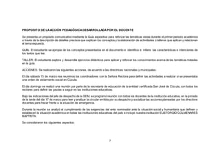 7
PROPOSITO DE LAACCIÓN PEDAGÓGICADESARROLLADAPOR EL DOCENTE
Se presenta un propósito comunicativo mediante la Guía expositiva para reforzar las temáticas vistas durante el primer periodo académico
a través de la descripción de detalles precisos que explican los conceptos y la elaboración de actividades o talleres que aplican y relacionan
el tema expuesto.
GUIA: El estudiante se apropia de los conceptos presentados en el documento e identifica e infiere las características e intenciones de
los textos que lee.
TALLER: El estudiante explora y desarrolla ejercicios didácticos para aplicar y reforzar los conocimientos acerca de las temáticas tratadas
en la guía.
ACCIONES: Se realizaron las siguientes acciones, de acuerdo a las directrices nacionales y municipales:
El día sábado 15 de marzo nos reunimos los coordinadores con la Señora Rectora para definir las actividades a realizar si se presentaba
una orden de aislamiento social en Cúcuta.
El día domingo se realizó una reunión por parte de la secretaría de educación de la entidad certificada San José de Cúcuta, con todos los
rectores para definir las pautas a seguir en las instituciones educativas.
Bajo las indicaciones del jefe de despacho de la SEM, se programó reunión con todos los docentes de la institución educativa, en la jornada
de la tarde del día 17 de marzo para leer y analizar la circular emitida por su despacho y socializarlas acciones planeadas por los directivos
docentes para hacer frente a la situación de emergencia.
Durante la reunión se analizó el cumplimiento de las exigencias del ente nominador ante la situación social y humanitaria que definen y
establecen la situación académica en todas las instituciones educativas del país e incluye nuestra institución EUSTORGIO COLMENARES
BAPTISTA.
Se consideraron los siguientes aspectos:
 