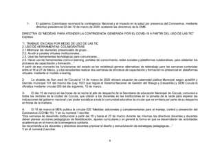 8
1- El gobierno Colombiano reconoció la contingencia Nacional y el impacto en la salud por presencia del Coronavirus, mediante
directiva presidencial 02 del 12 de marzo de 2020, acatando las directrices de la OMS.
DIRECTIVA 02:“MEDIDAS PARA ATENDER LA CONTINGENCIA GENERADA POR EL COVID-19 A PARTIR DEL USO DE LAS TIC”
Expresa:
“1. TRABAJO EN CASA POR MEDIO DE USO DE LAS TIC
2. USO DE HERRAMIENTAS COLABORATIVAS
2.1 Minimizar las reuniones presenciales de grupo…
2.2. Acudir a canales virtuales institucionales…
2.3. Usar las herramientas tecnológicas para comunicarse…
2.5. Hacer uso de herramientas como e-learning, portales de conocimiento, redes sociales y plataformas colaborativas, para adelantar los
procesos de capacitación y formación…”
A partir de ese momento los funcionarios del estado se les estableció generar alternativas de teletrabajo para las semanas contenidas
entre el 16 al 27 de Marzo, y a los estudiantes realizar dos semanas de procesos de capacitación y formación no presencial en plataformas
virtuales mediante el modelo e-learnig.
2- La alcaldía de San José de Cúcuta el 14 de marzo de 2020 declaró situación de calamidad pública Municipal según acta004 y
Decreto municipal 101 del mismo día (Ley 1523 que regula el Sistema Nacional de Gestión del Riesgo y Desastres) y SEM Cúcuta lo
oficializa mediante circular 055 del día siguiente, 15 de marzo.
3- El día 15 de marzo en las horas de la noche el jefe de despacho de la Secretaria de educación Municipal de Cúcuta, comunicó a
todos los rectores de la ciudad de Cúcuta, que citaran a los docentes en las instituciones en la jornada de la tarde para esperar las
indicaciones del gobierno nacional y así poder socializar a toda la comunidad educativa la circular que se emitiera por parte de su despacho
en horas de la mañana.
4- El 16 de marzo el MEN publica la circular 020 “Medidas adicionales y complementarias para el manejo, control y prevención del
Coronavirus (COVID-19). Y en su numeral 1 escribe:
“Dos semanas de desarrollo institucional a partir del 16 y hasta el 27 de marzo; durante las mismas, los directivos docentes y docentes
deben planear acciones pedagógicas de flexibilización, ajustes curriculares y en general la forma en que se desarrollarán las actividades
académicas en el marco de la emergencia sanitaria.
Se recomienda a los docentes y directivos docentes priorizar el diseño y estructuración de estrategias pedagógicas…”
Y en el numeral 2 escribe:
 