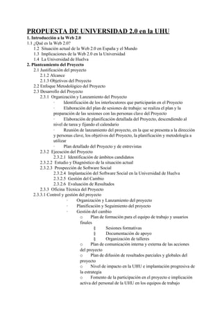 PROPUESTA DE UNIVERSIDAD 2.0 en la UHU
1. Introducción a la Web 2.0
1.1 ¿Qué es la Web 2.0?
    1.2 Situación actual de la Web 2.0 en España y el Mundo
    1.3 Implicaciones de la Web 2.0 en la Universidad
    1.4 La Universidad de Huelva
2. Planteamiento del Proyecto
    2.1 Justificación del proyecto
        2.1.2 Alcance
        2.1.3 Objetivos del Proyecto
    2.2 Enfoque Metodológico del Proyecto
    2.3 Desarrollo del Proyecto
        2.3.1 Organización y Lanzamiento del Proyecto
                ·     Identificación de los interlocutores que participarán en el Proyecto
                ·     Elaboración del plan de sesiones de trabajo: se realiza el plan y la
                preparación de las sesiones con las personas clave del Proyecto
                ·     Elaboración de planificación detallada del Proyecto, descendiendo al
                nivel de tarea y fijando el calendario
                ·     Reunión de lanzamiento del proyecto, en la que se presenta a la dirección
                y personas clave, los objetivos del Proyecto, la planificación y metodología a
                utilizar
                ·     Plan detallado del Proyecto y de entrevistas
        2.3.2 Ejecución del Proyecto
                2.3.2.1 Identificación de ámbitos candidatos
        2.3.2.2 Estudio y Diagnóstico de la situación actual
        2.3.2.3 Prospección de Software Social
                2.3.2.4 Implantación del Software Social en la Universidad de Huelva
                2.3.2.5 Gestión del Cambio
                2.3.2.6 Evaluación de Resultados
        2.3.3 Oficina Técnica del Proyecto
    2.3.3.1 Control y gestión del proyecto
                         ·    Organización y Lanzamiento del proyecto
                         ·    Planificación y Seguimiento del proyecto
                         ·    Gestión del cambio
                                o      Plan de formación para el equipo de trabajo y usuarios
                                finales
                                         §      Sesiones formativas
                                         §      Documentación de apoyo
                                         §      Organización de talleres
                                o      Plan de comunicación interna y externa de las acciones
                                del proyecto
                                o      Plan de difusión de resultados parciales y globales del
                                proyecto
                                o      Nivel de impacto en la UHU e implantación progresiva de
                                la estrategia
                                o      Fomento de la participación en el proyecto e implicación
                                activa del personal de la UHU en los equipos de trabajo
 