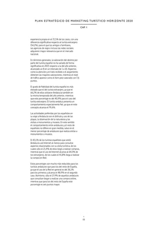 11
CAP. 1
PLAN ESTRATÉGICO DE MARKETING TURÍSTICO HORIZONTE 2020
experiencia propia en el 72,5% de los casos, con una
diferencia significativa respecto al turista extranjero
(54,2%), para el que los amigos o familiares,
las agencias de viaje e incluso las redes sociales
adquieren mayor relevancia que en el mercado
nacional.
En términos generales, la valoración del destino por
parte del turista español no ha variado de forma
significativa en 2015 respecto a la del año anterior,
alcanzado un 8 en un intervalo de 1 a 10. Aspectos
como la atención y el trato recibido o el alojamiento
obtienen las mayores valoraciones, mientras el nivel
de tráfico aparece como el ítem peor valorado con 7,6
puntos.
El grado de fidelidad del turista español es más
elevado que el del turista extranjero, ya que el
66,2% de ellos visitaron Andalucía también en
la misma temporada del año anterior, mientras
que este porcentaje es del 40,9% para el caso del
turista extranjero. El turista andaluz presenta un
comportamiento especialmente fiel, ya que en este
concepto alcanza el 79,6%.
Las actividades preferidas por los españoles en
su viaje a Andalucía son el disfrute y uso de las
playas, la observación de la naturaleza y las
visitas a monumentos y museos. En este sentido
el comportamiento entre andaluces y el resto de
españoles no difiere en gran medida, salvo en el
menor porcentaje de andaluces que realiza visitas a
monumentos o museos.
El 43,1% de los turistas españoles que visitó
Andalucía usó Internet al menos para consultar
aspectos relacionados con su visita turística, de los
cuales sólo el 21,9% de ellos llegó a realizar compras,
mientras que el uso de Internet alcanza al 64,3% de
los extranjeros, de los cuales el 41,8% llega a realizar
la compra en Red.
Estos porcentajes son mucho más reducidos para los
turistas andaluces que para los del resto de España,
ya que el uso de la Red en general es del 36,1%
para los primeros y alcanza el 48,9% en el segundo
caso. Asimismo, sólo el 17,9% de aquellos andaluces
que consultan llegan a realizar una compra online,
mientras que para los del resto de España este
porcentaje es seis puntos mayor.
 