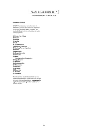 18
P L A N D E A C C I Ó N 2 0 1 7
TURISMO Y DEPORTE DE ANDALUCÍA
Segmentos turísticos
El PEMTH ha realizado un gran esfuerzo en el
diagnóstico y análisis de los principales segmentos
turísticos de Andalucía. De esta manera, se han
analizado 22 segmentos en profundidad, los cuales
son los siguientes:
1. Litoral / Sol y Playa
2. Interior
3. Cultural
4. Familiar
5. Golf
6. Salud-Bienestar
7. Reuniones y Congresos
8. Náutico y Puertos Deportivos
9. Cruceros
10. Naturaleza
11. Enogastronómico
12. Idiomático
13. Nieve
Microsegmentos / Emergentes:
14. Lujo, Compras
15. Religioso
16. Cinematográfico
17. Astronómico
18. Industrial
19. Accesible
20. Deportivo
21. Ecuestre
22. Cinegético		
A continuación se detallan los análisis de los tres
primeros segmentos indicados en la relación, estando
el resto de informes disponibles en www.andalucia.
org/es/profesional/segmentos-turisticos/ para
quien lo requiera.
 