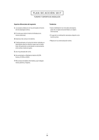 26
P L A N D E A C C I Ó N 2 0 1 7
TURISMO Y DEPORTE DE ANDALUCÍA
Aspectos diferenciales del segmento
1. Los propios andaluces son los principales emisores
de esta tipología turística.
2. El turista que visita el interior de Andalucía es
menos estacional.
3. Estancias más cortas en el destino.
4. Tradicionalmente, el turista de interior realizaba un
desembolso diario en destino mayor que la media
total. Actualmente se está dando un acercamiento
entre ambos niveles de gasto.
5. Uso muy elevado del coche.
6. Ha aumentado su fidelidad al destino (61,0%
frente a 57,4% en 2015).
7. Más turistas de edades intermedias y que trabajan:
menos jóvenes y mayores.
Tendencias
• Ganar visibilidad en los mercados extranjeros:
pasar de un viajero de proximidad a un viajero
internacional.
• El auge de la combinación naturaleza-deporte-ocio:
turismo activo.
• Mejoras en la comercialización online.
 