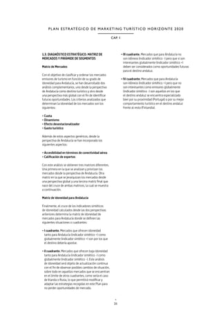 31
CAP. 1
PLAN ESTRATÉGICO DE MARKETING TURÍSTICO HORIZONTE 2020
1.3. DIAGNÓSTICO ESTRATÉGICO: MATRIZ DE
MERCADOS Y PIRÁMIDE DE SEGMENTOS
Matriz de Mercados
Con el objetivo de clasificar y ordenar los mercados
emisores de turismo en función de su grado de
idoneidad para Andalucía, se han desarrollado dos
análisis complementarios, uno desde la perspectiva
de Andalucía como destino turístico y otro desde
una perspectiva más global con el fin de identificar
futuras oportunidades. Los criterios analizados que
determinan la idoneidad de los mercados son los
siguientes:
• Cuota
• Dinamismo
• Efecto desestacionalizador
• Gasto turístico
Además de estos aspectos genéricos, desde la
perspectiva de Andalucía se han incorporado los
siguientes aspectos:
• Accesibilidad en términos de conectividad aérea
• Calificación de expertos
Con este análisis se obtienen tres matrices diferentes.
Una primera en la que se analizan y priorizan los
mercados desde la perspectiva de Andalucía. Otra
matriz en la que se jerarquizan los mercados desde
una perspectiva global y una tercera matriz final que
nace del cruce de ambas matrices, la cual se muestra
a continuación.
Matriz de idoneidad para Andalucía
Finalmente, el cruce de los indicadores sintéticos
de idoneidad calculados desde las dos perspectivas
anteriores determina la matriz de idoneidad de
mercados para Andalucía donde se definen las
siguientes situaciones o cuadrantes:
• I cuadrante. Mercados que ofrecen idoneidad
tanto para Andalucía (indicador sintético +) como
globalmente (indicador sintético +) son por los que
el destino debería apostar.
• II cuadrante. Mercados que ofrecen baja idoneidad
tanto para Andalucía (indicador sintético -) como
globalmente (indicador sintético -). Este análisis
de idoneidad será objeto de actualización continua
con el fin de observar posibles cambios de situación,
sobre todo en aquellos mercados que se encuentran
en el límite de otros cuadrantes, como sería el caso
de Irlanda o Rusia, lo que permitirá modificar y
adaptar las estrategias recogidas en este Plan para
no perder oportunidades de mercado.
• III cuadrante. Mercados que para Andalucía no
son idóneos (indicador sintético -) pero que si son
interesantes globalmente (indicador sintético +)
deben ser considerados como oportunidades futuras
para el destino andaluz.
• IV cuadrante. Mercados que para Andalucía
son idóneos (indicador sintético +) pero que no
son interesantes como emisores globalmente
(indicador sintético -) son aquellos en los que
el destino andaluz se encuentra especializado
bien por su proximidad (Portugal) o por su mejor
comportamiento turístico en el destino andaluz
frente al resto (Finlandia).
 