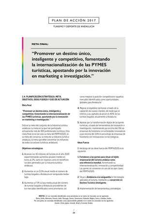 34
P L A N D E A C C I Ó N 2 0 1 7
TURISMO Y DEPORTE DE ANDALUCÍA
1.4. PLANIFICACIÓN ESTRATÉGICA: META,
OBJETIVOS, IDEAS FUERZA Y EJES DE ACTUACIÓN
Meta final
“Promover un destino único, inteligente y
competitivo, fomentando la internacionalización de
las PYMES turísticas, apostando por la innovación
en marketing e investigación.”
Esta es la meta del conjunto de la industria turística
andaluza. La meta en la que han participado
activamente más de 300 profesionales turísticos. Esta
meta final no es tan solo la meta del PEMTH2020, es
la meta del consenso, la meta de la industria turística
andaluza, la meta que debe concentrar los esfuerzos
de todos los actores turísticos andaluces.
Objetivos estratégicos
1. Alcanzar los 30 millones de turistas en el año 2020
experimentando aumentos anuales medios en
torno al 2%, tanto en ingresos como en beneficios
sociales generados por la industria turística
andaluza.
2. Aumentar en un 3,5% anual medio el número de
turistas llegados a Andalucía en temporada media-
baja.
3. Aumentar un 5% la tasa media anual del número
de turistas llegados a Andalucía procedentes de
los mercados identificados como prioritarios, así
como mejorar la posición competitiva en aquellos
mercados identificados como oportunidades
globales para Andalucía.2
4. Mejorar el equilibrio territorial a través de la
captación de nuevos clientes, de modo que el
interior y las capitales alcancen el 40% de los
turistas llegados anualmente a Andalucía.
5. Apostar por la transformación digital de las pymes
turísticas, a través de herramientas de innovación e
investigación, manteniendo por encima del 3% las
empresas de hostelería con actividades innovadoras
y por encima del 16% el porcentaje de empresas de
hostelería con innovaciones no tecnológicas.
Ideas Fuerza
El decálogo de las ideas fuerza del PEMTH2020 es el
siguiente:
1. Fortalecer a las pymes para situar al tejido
empresarial del turismo andaluz como
una referencia mundial, fomentando su
internacionalización, innovación y competitividad.
Las pymes se convierten en uno de los ejes claves
del PEMTH2020.
2. Situar a Andalucía a la vanguardia en tecnologías
aplicadas al turismo, mediante su conversión en
Destino Turístico Inteligente.
3. Implementación de herramientas y estrategias
NOTA: (2) Los mercados identificados como prioritarios en la matriz de mercados son los siguientes:
Reino Unido, Alemania, Francia, Italia, Noruega, Suecia, Dinamarca, Holanda, Bélgica, Suiza y Estados Unidos.
Por otra parte, los mercados identificados como oportunidades globales en la matriz de mercados son los siguientes:
Austria, China, Japón, Canadá, Brasil y Emiratos Árabes.
 