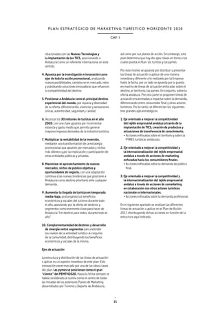 35
CAP. 1
PLAN ESTRATÉGICO DE MARKETING TURÍSTICO HORIZONTE 2020
relacionadas con las Nuevas Tecnologías y
la implantación de las TICS, posicionando a
Andalucía como un referente internacional en este
sentido.
4. Apuesta por la investigación e innovación como
ejes de toda la acción promocional, analizando
nuevas posibilidades, cambios en el mercado, retos
y planteando soluciones innovadoras que refuercen
la competitividad del destino
5. Posicionar a Andalucía como el principal destino
experiencial del mundo, por riqueza y diversidad
de su oferta, diferenciación, vivencias y sensaciones
únicas, autenticidad, seguridad y calidad.
6. Alcanzar los 30 millones de turistas en el año
2020, con una clara apuesta por incrementar
estancia y gasto medio que permita generar
mayores ingresos derivados de la industria turística.
7. Multiplicar la rentabilidad de la inversión,
mediante una transformación de la estrategia
promocional que apueste por mercados y nichos
más idóneos y por la implicación y participación de
otras entidades públicas y privadas.
8. Maximizar el aprovechamiento de nuevos
mercados, nichos de público objetivo y
oportunidades de negocio, con una adaptación
continua a las nuevas tendencias que posicione a
Andalucía como destino prioritario ante cualquier
demanda.
9. Aumentar la llegada de turistas en temporada
media-baja, prolongando los beneficios
económicos y sociales del turismo durante todo
el año, apostando por la oferta de destinos y
segmentos como elemento clave para hacer de
Andalucía “Un destino para todos, durante todo el
año”.
10. Complementariedad de destinos y desarrollo
de sinergias entre segmentos para extender
los niveles de la actividad turística al conjunto
de la comunidad, distribuyendo los beneficios
económicos y sociales de la misma.
Ejes de actuación
La estructura y distribución de las líneas de actuación
a aplicar es un aspecto novedoso de este plan. Esta
innovación viene marcada por una de las ideas claves
del plan: las pymes se posicionan como el gran
“cliente” del PEMTH2020. Hasta la fecha siempre se
había considerado al turista como el centro de todas
las miradas de los anteriores Planes de Marketing
desarrollados por Turismo y Deporte de Andalucía,
así como por sus planes de acción. Sin embargo, este
plan determina que hay dos ejes claves en torno a los
cuales pivota el Plan: los turistas y las pymes.
Por este motivo se apuesta por distribuir y presentar
las líneas de actuación a aplicar de una manera
novedosa y diferente a lo realizado por la Empresa
hasta la fecha: por un lado se apuesta por la puesta
en marcha de líneas de actuación enfocadas sobre el
destino, el territorio, las pymes. En conjunto, sobre la
oferta andaluza. Por otra parte se proponen líneas de
actuación encaminadas a impactar sobre la demanda,
diferenciando entre consumidor final y otros actores
turísticos. Por lo tanto, se diferencian los siguientes
tres grandes ejes estratégicos:
1. Eje orientado a mejorar la competitividad
del tejido empresarial andaluz a través de la
implantación de TICS, creación de productos y
actuaciones de transferencia de conocimiento.
• Acciones enfocadas sobre el territorio y sobre la
PYMES turísticas andaluzas.
2. Eje orientado a mejorar la competitividad y
la internacionalización del tejido empresarial
andaluz a través de acciones de marketing
enfocadas hacia los consumidores finales.
• Acciones enfocadas sobre la demanda de público
final.
3. Eje orientado a mejorar la competitividad y
la internacionalización del tejido empresarial
andaluz a través de acciones de comarketing
en colaboración con otros actores turísticos
nacionales e internacionales.
• Acciones enfocadas sobre la demanda profesional.
En el siguiente apartado se analizan las diferentes
líneas de actuación a aplicar en el Plan de Acción
2017, distribuyendo dichas acciones en función de la
estructura aquí indicada.
 
