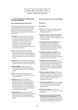 38
TURISMO Y DEPORTE DE ANDALUCÍA
P L A N D E A C C I Ó N 2 0 1 7
2.2. CLAVES ESTRATÉGICAS Y GRANDES CIFRAS
DEL PLAN DE ACCIÓN 2017
Claves estratégicas del Plan de Acción 2017
El Plan de Acción 2017 parte de las directrices del Plan
Estratégico de Marketing Turístico Horizonte 2020,
pero adicionalmente a las mismas, el Plan de Acción
2017 cuenta con una serie de líneas estratégicas
específicas para dicha anualidad, las cuales se indican
a continuación.
1. Mercados: Especial relevancia para el mercado
nacional, desarrollando planes conjuntos para las
principales Comunidades Autónomas. Respecto
a mercados internacionales, apostar por los
identificados como prioritarios en la matriz
de segmentos, así como mejorar la posición
competitiva de Andalucía en los mercados
identificados como de alta idoneidad global pero no
alta idoneidad de Andalucía.
2. I+D+i: Importante esfuerzo para actividades
de innovación, investigación y asesoramiento.
Potenciar Andalucía Lab y el área de investigación y
análisis como referencia de centros de inteligencia
turística de Andalucía a disposición de las pymes de
la región.
3. Productos: Puesta en marcha de un departamento
de Creación y Desarrollo de productos, apostando por
la gestión, puesta en valor, creación, desarrollo, etc.
4. Marketing Digital: Elevada relevancia del
marketing digital. Especialmente importante es
el desarrollo de acciones enfocadas a dispositivos
móviles.
5. DTI: Comienzo de las tareas encaminadas a
convertir a medio plazo a Andalucía en un Destino
Turístico Inteligente.
6. Segmentos: Apuesta por un “Marketing
Segmentado”, desde un doble punto de vista:
segmentos turísticos y/o targets de población. La
tendencia de los turistas es la Multimotivación,
por lo que la apuesta es la complementariedad y
combinación de segmentos. Aumento del peso del
Turismo de Raíces en los mercados identificados
como ideales para este producto.
7. Estacionalidad: Mayor promoción de destinos,
segmentos y productos especialmente interesantes
para atraer turistas en Temporada Media-Baja.
Coordinación con el II Plan de Choque del Litoral
Andaluz.
Claves estratégicas en función del mercado objetivo
España
Grandes Hitos.
1. Fitur: Acción conjunta Feria Profesional + Acción
al Consumidor + Campañas de Comunicación +
Marketing Digital. Enero.
2.	Andalucía en Navarra, Castilla León y Aragón:
Acción al consumidor en el marco de Navartur +
Seminario educacional “Master en Andalucía” en las
tres regiones. Febrero.
3.	Gran Semana de Andalucía en Madrid: Acción
al consumidor en el marco de la feria de
comercialización exclusivamente del destino
Andalucía + Acciones con profesionales en visitas
in-house, Seminarios educacionales y Encuentros
profesionales oferta/demanda. Marzo.
4.	Siete días de Andalucía en Cataluña: Acción
al consumidor en el marco de la feria B-Travel
+ Acción profesionales In-House, Seminarios
educacionales “Máster en Andalucía” y encuentros
profesionales oferta/demanda. Abril.
5.	Andalucía de Feria en el País Vasco: Acción al
consumidor en el marco de la feria Expovacaciones
+ acción al consumidor trasladando la feria de
Abril de Sevilla a Bilbao + acción al profesional con
visitas in-house, seminarios educaciones “Máster
en Andalucía” y encuentros profesionales oferta/
demanda. Mayo.
6.	Siente los sentidos de Andalucía: 7-8 acciones
a realizarse en Andalucía a través de las cuales se
permitirá sentir experiencias auténticas y únicas de
Andalucía, enfocándose a segmentos diferentes
y territorios diversos. Durante todo el año,
especialmente 2º semestre.
7.	Andalucía en Castilla León: Acción al consumidor
en el marco de Intur + acción sobre profesionales
con el “Master de Andalucía” en Castilla León.
Segundo semestre.
8.	Formación en el destino: destinos menos
conocidos, rutas, productos... a través de seminarios
educacionales.
9.	Apuesta por la Comunicación como eje clave
para transmitir el destino Andalucía, a través de
un Plan de Patrocinios, Ventanas de Comunicación
Permanente en medios digitales, prensa, televisión
y radio y diversas campañas de comunicación
 